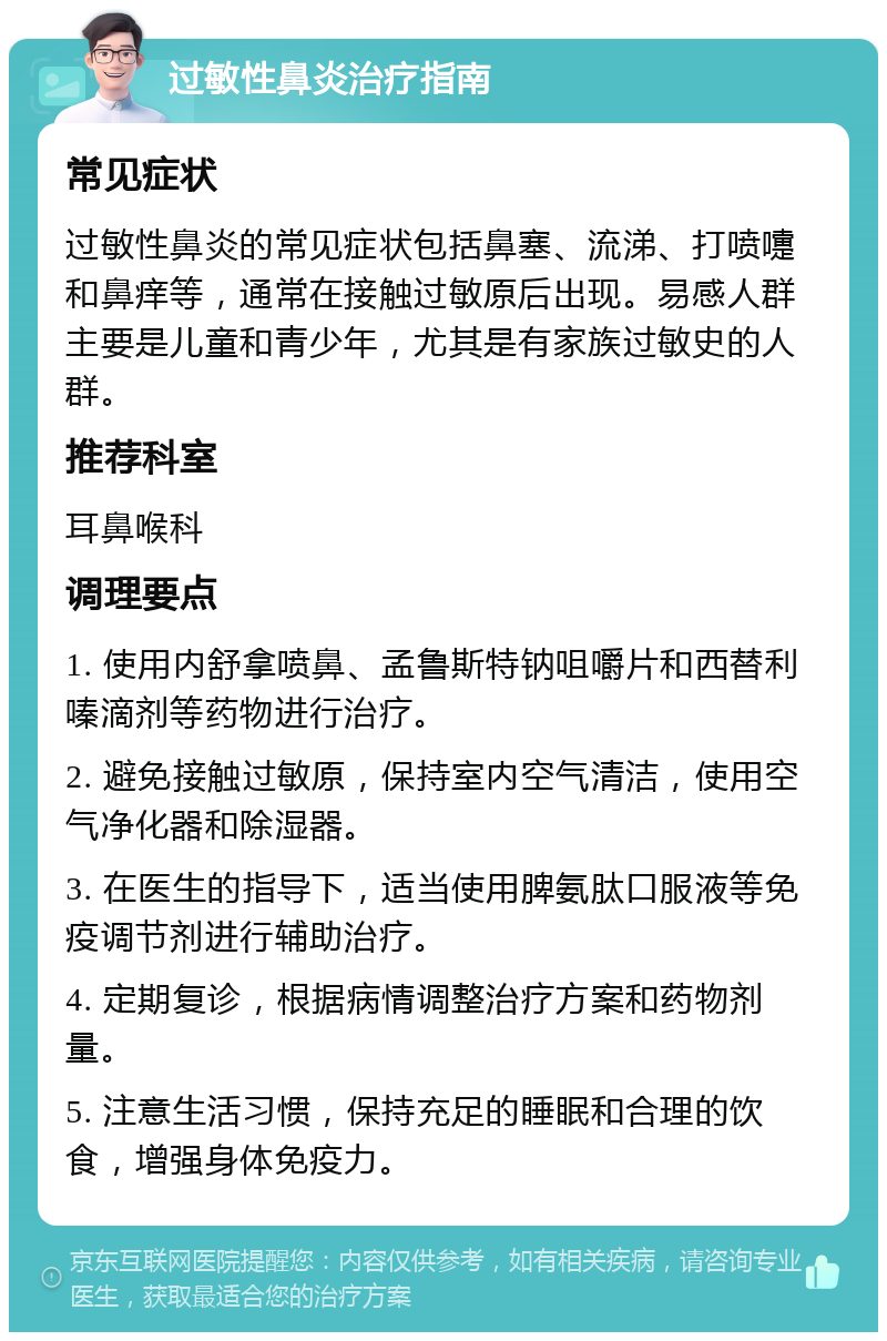 过敏性鼻炎治疗指南 常见症状 过敏性鼻炎的常见症状包括鼻塞、流涕、打喷嚏和鼻痒等，通常在接触过敏原后出现。易感人群主要是儿童和青少年，尤其是有家族过敏史的人群。 推荐科室 耳鼻喉科 调理要点 1. 使用内舒拿喷鼻、孟鲁斯特钠咀嚼片和西替利嗪滴剂等药物进行治疗。 2. 避免接触过敏原，保持室内空气清洁，使用空气净化器和除湿器。 3. 在医生的指导下，适当使用脾氨肽口服液等免疫调节剂进行辅助治疗。 4. 定期复诊，根据病情调整治疗方案和药物剂量。 5. 注意生活习惯，保持充足的睡眠和合理的饮食，增强身体免疫力。