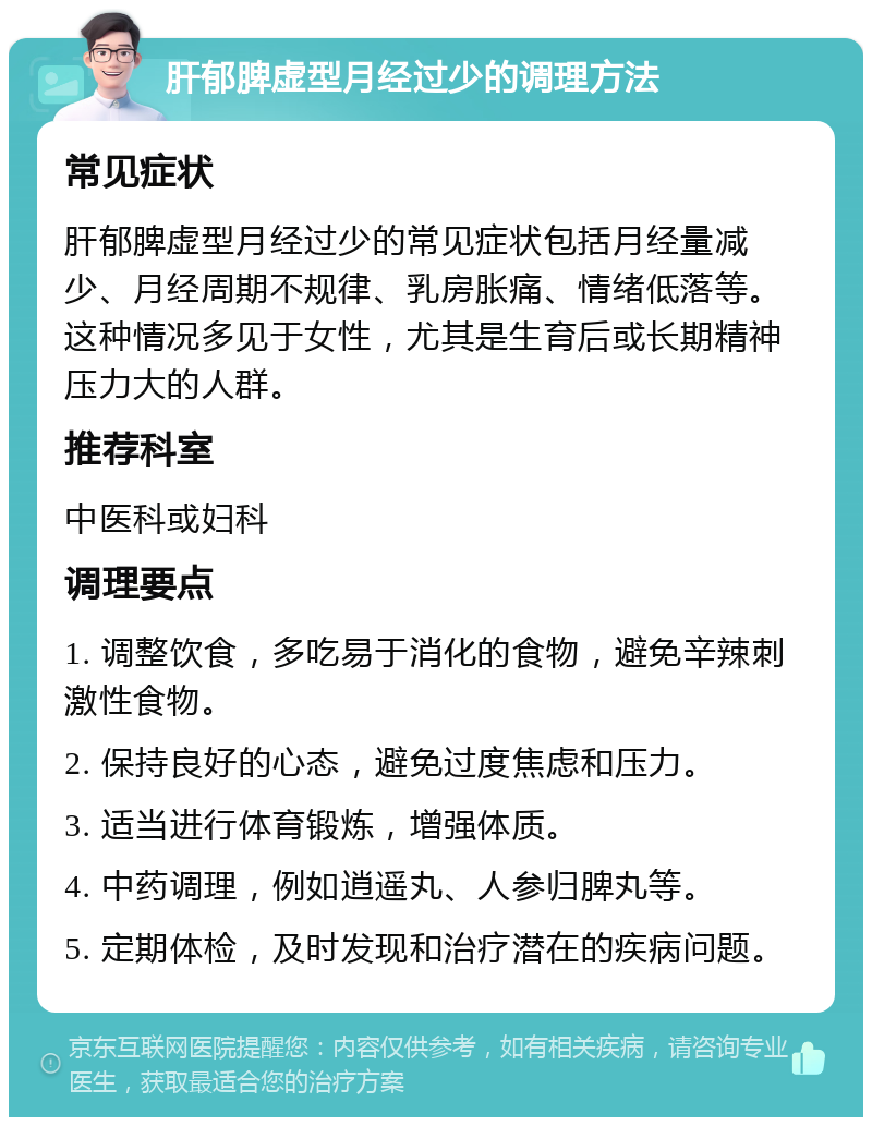 肝郁脾虚型月经过少的调理方法 常见症状 肝郁脾虚型月经过少的常见症状包括月经量减少、月经周期不规律、乳房胀痛、情绪低落等。这种情况多见于女性，尤其是生育后或长期精神压力大的人群。 推荐科室 中医科或妇科 调理要点 1. 调整饮食，多吃易于消化的食物，避免辛辣刺激性食物。 2. 保持良好的心态，避免过度焦虑和压力。 3. 适当进行体育锻炼，增强体质。 4. 中药调理，例如逍遥丸、人参归脾丸等。 5. 定期体检，及时发现和治疗潜在的疾病问题。