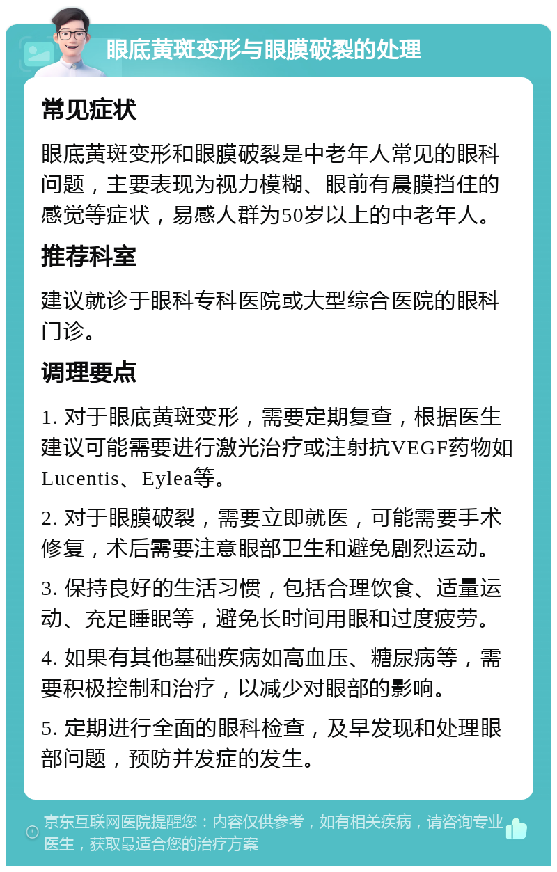 眼底黄斑变形与眼膜破裂的处理 常见症状 眼底黄斑变形和眼膜破裂是中老年人常见的眼科问题，主要表现为视力模糊、眼前有晨膜挡住的感觉等症状，易感人群为50岁以上的中老年人。 推荐科室 建议就诊于眼科专科医院或大型综合医院的眼科门诊。 调理要点 1. 对于眼底黄斑变形，需要定期复查，根据医生建议可能需要进行激光治疗或注射抗VEGF药物如Lucentis、Eylea等。 2. 对于眼膜破裂，需要立即就医，可能需要手术修复，术后需要注意眼部卫生和避免剧烈运动。 3. 保持良好的生活习惯，包括合理饮食、适量运动、充足睡眠等，避免长时间用眼和过度疲劳。 4. 如果有其他基础疾病如高血压、糖尿病等，需要积极控制和治疗，以减少对眼部的影响。 5. 定期进行全面的眼科检查，及早发现和处理眼部问题，预防并发症的发生。