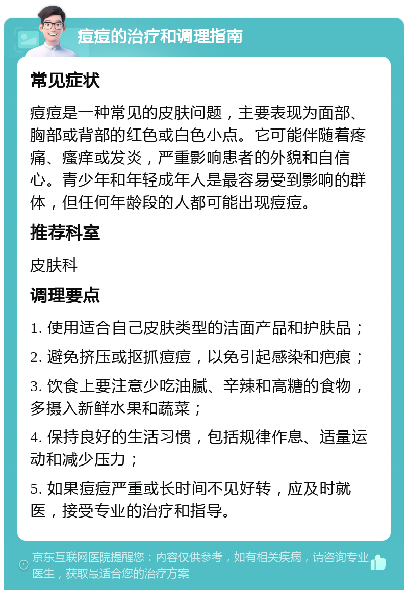 痘痘的治疗和调理指南 常见症状 痘痘是一种常见的皮肤问题，主要表现为面部、胸部或背部的红色或白色小点。它可能伴随着疼痛、瘙痒或发炎，严重影响患者的外貌和自信心。青少年和年轻成年人是最容易受到影响的群体，但任何年龄段的人都可能出现痘痘。 推荐科室 皮肤科 调理要点 1. 使用适合自己皮肤类型的洁面产品和护肤品； 2. 避免挤压或抠抓痘痘，以免引起感染和疤痕； 3. 饮食上要注意少吃油腻、辛辣和高糖的食物，多摄入新鲜水果和蔬菜； 4. 保持良好的生活习惯，包括规律作息、适量运动和减少压力； 5. 如果痘痘严重或长时间不见好转，应及时就医，接受专业的治疗和指导。