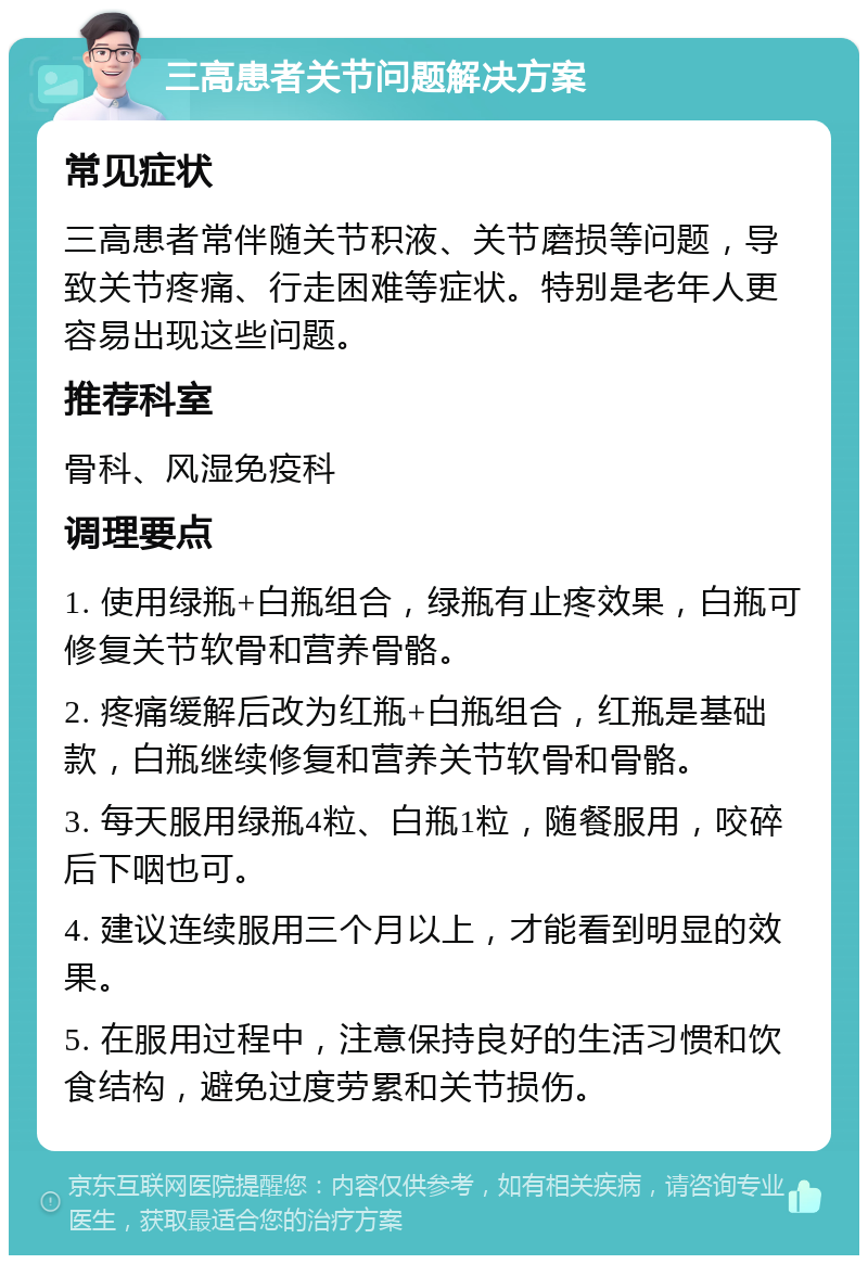 三高患者关节问题解决方案 常见症状 三高患者常伴随关节积液、关节磨损等问题，导致关节疼痛、行走困难等症状。特别是老年人更容易出现这些问题。 推荐科室 骨科、风湿免疫科 调理要点 1. 使用绿瓶+白瓶组合，绿瓶有止疼效果，白瓶可修复关节软骨和营养骨骼。 2. 疼痛缓解后改为红瓶+白瓶组合，红瓶是基础款，白瓶继续修复和营养关节软骨和骨骼。 3. 每天服用绿瓶4粒、白瓶1粒，随餐服用，咬碎后下咽也可。 4. 建议连续服用三个月以上，才能看到明显的效果。 5. 在服用过程中，注意保持良好的生活习惯和饮食结构，避免过度劳累和关节损伤。