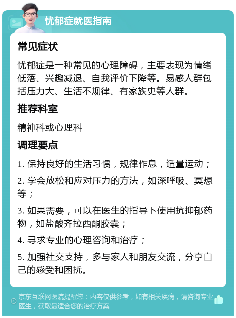 忧郁症就医指南 常见症状 忧郁症是一种常见的心理障碍，主要表现为情绪低落、兴趣减退、自我评价下降等。易感人群包括压力大、生活不规律、有家族史等人群。 推荐科室 精神科或心理科 调理要点 1. 保持良好的生活习惯，规律作息，适量运动； 2. 学会放松和应对压力的方法，如深呼吸、冥想等； 3. 如果需要，可以在医生的指导下使用抗抑郁药物，如盐酸齐拉西酮胶囊； 4. 寻求专业的心理咨询和治疗； 5. 加强社交支持，多与家人和朋友交流，分享自己的感受和困扰。