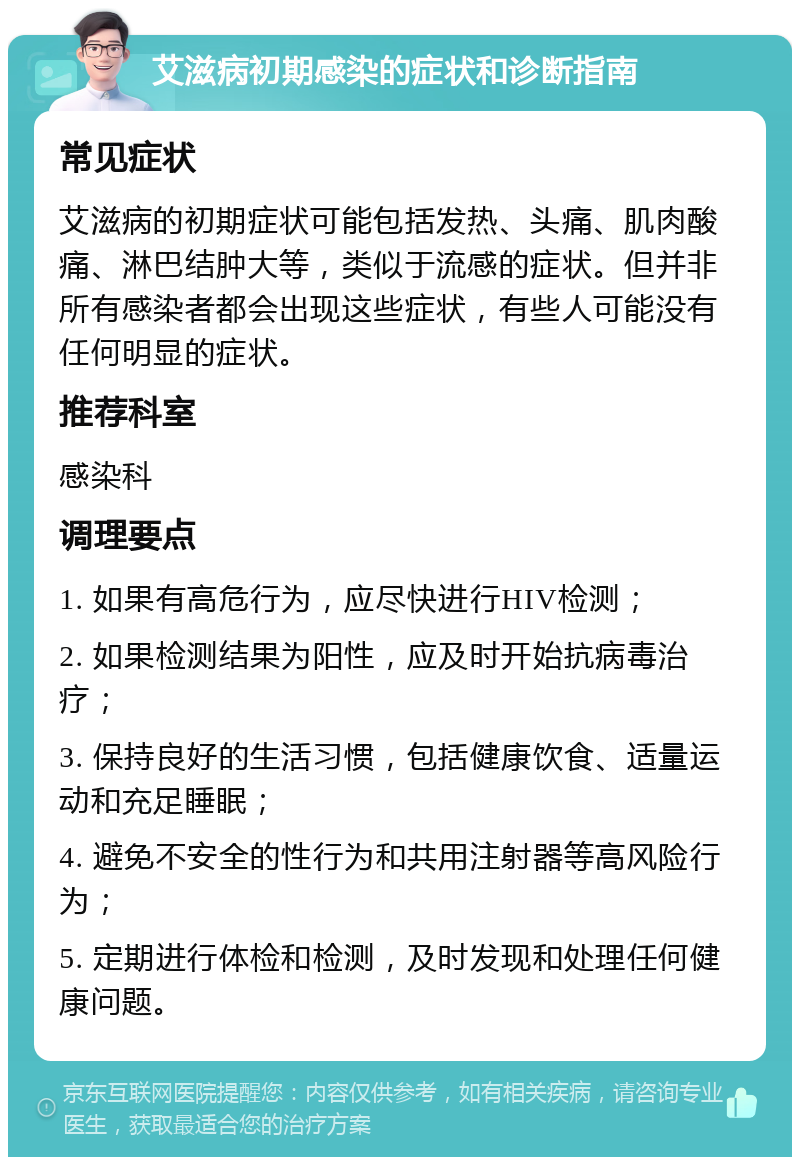 艾滋病初期感染的症状和诊断指南 常见症状 艾滋病的初期症状可能包括发热、头痛、肌肉酸痛、淋巴结肿大等，类似于流感的症状。但并非所有感染者都会出现这些症状，有些人可能没有任何明显的症状。 推荐科室 感染科 调理要点 1. 如果有高危行为，应尽快进行HIV检测； 2. 如果检测结果为阳性，应及时开始抗病毒治疗； 3. 保持良好的生活习惯，包括健康饮食、适量运动和充足睡眠； 4. 避免不安全的性行为和共用注射器等高风险行为； 5. 定期进行体检和检测，及时发现和处理任何健康问题。