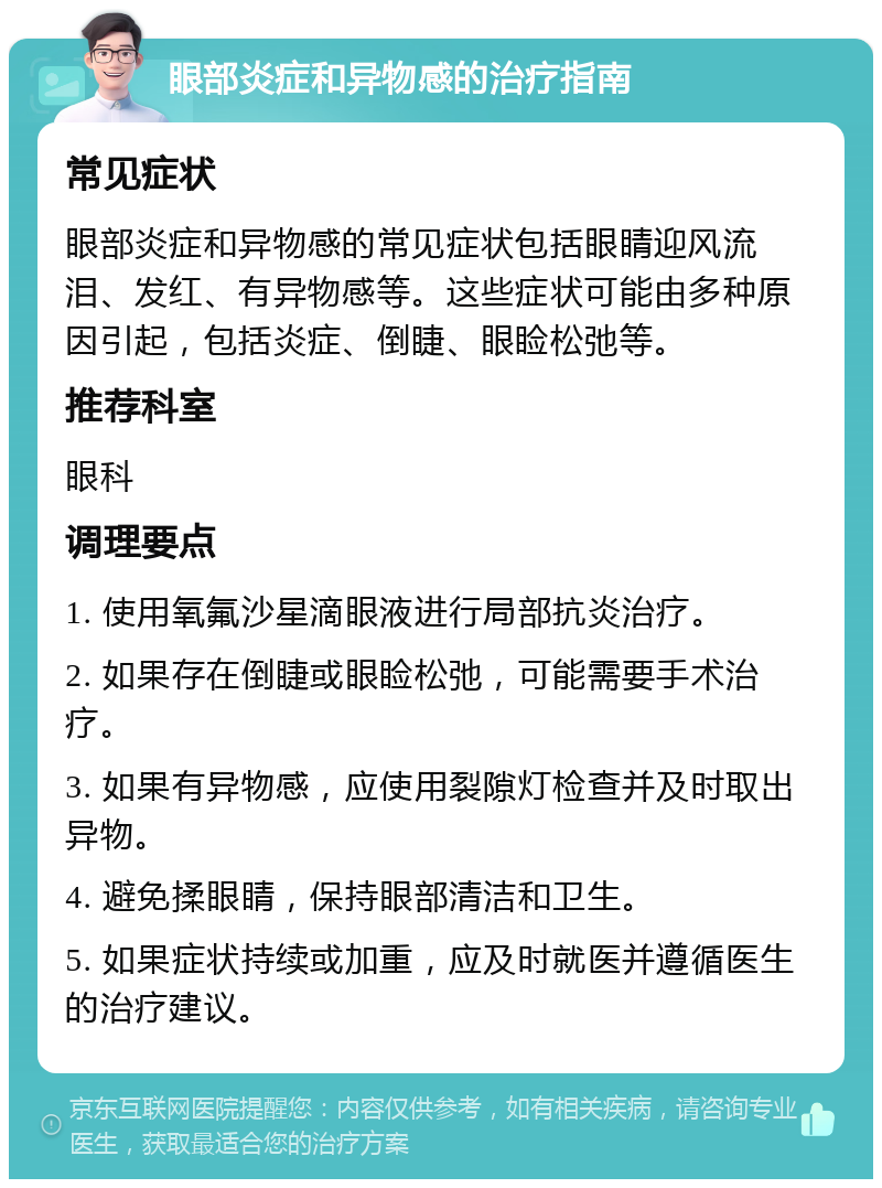 眼部炎症和异物感的治疗指南 常见症状 眼部炎症和异物感的常见症状包括眼睛迎风流泪、发红、有异物感等。这些症状可能由多种原因引起，包括炎症、倒睫、眼睑松弛等。 推荐科室 眼科 调理要点 1. 使用氧氟沙星滴眼液进行局部抗炎治疗。 2. 如果存在倒睫或眼睑松弛，可能需要手术治疗。 3. 如果有异物感，应使用裂隙灯检查并及时取出异物。 4. 避免揉眼睛，保持眼部清洁和卫生。 5. 如果症状持续或加重，应及时就医并遵循医生的治疗建议。