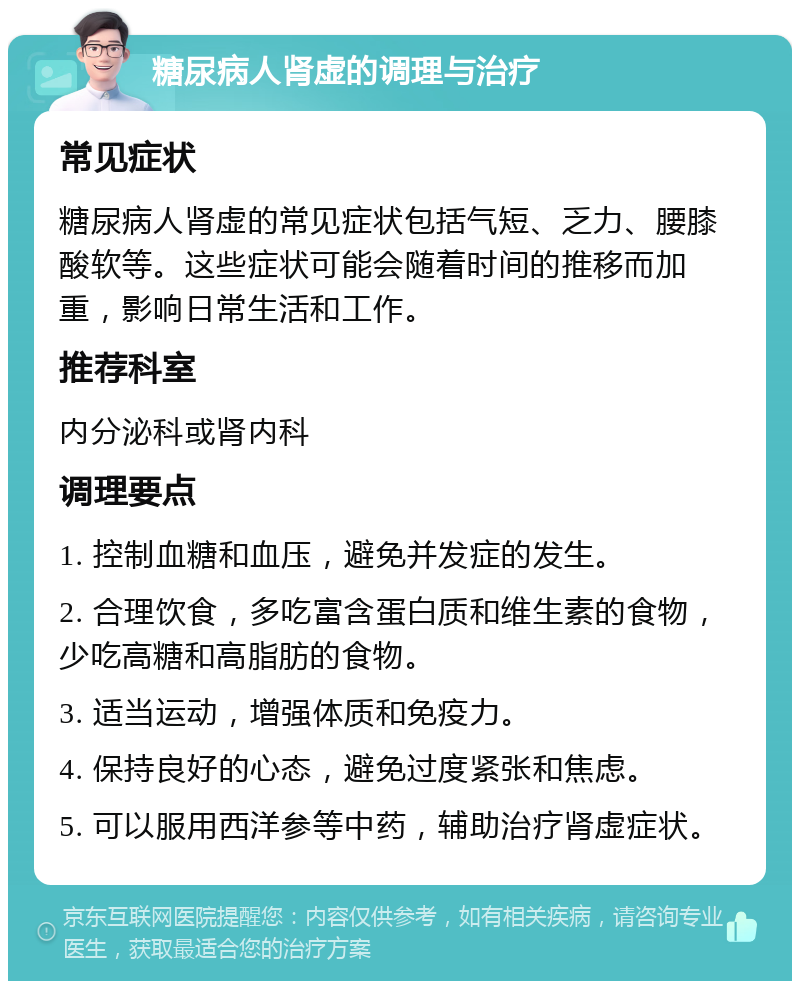 糖尿病人肾虚的调理与治疗 常见症状 糖尿病人肾虚的常见症状包括气短、乏力、腰膝酸软等。这些症状可能会随着时间的推移而加重，影响日常生活和工作。 推荐科室 内分泌科或肾内科 调理要点 1. 控制血糖和血压，避免并发症的发生。 2. 合理饮食，多吃富含蛋白质和维生素的食物，少吃高糖和高脂肪的食物。 3. 适当运动，增强体质和免疫力。 4. 保持良好的心态，避免过度紧张和焦虑。 5. 可以服用西洋参等中药，辅助治疗肾虚症状。