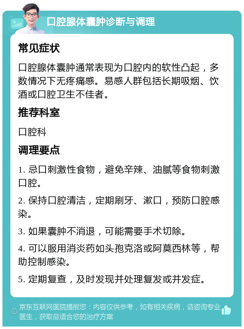 口腔腺体囊肿诊断与调理 常见症状 口腔腺体囊肿通常表现为口腔内的软性凸起，多数情况下无疼痛感。易感人群包括长期吸烟、饮酒或口腔卫生不佳者。 推荐科室 口腔科 调理要点 1. 忌口刺激性食物，避免辛辣、油腻等食物刺激口腔。 2. 保持口腔清洁，定期刷牙、漱口，预防口腔感染。 3. 如果囊肿不消退，可能需要手术切除。 4. 可以服用消炎药如头孢克洛或阿莫西林等，帮助控制感染。 5. 定期复查，及时发现并处理复发或并发症。