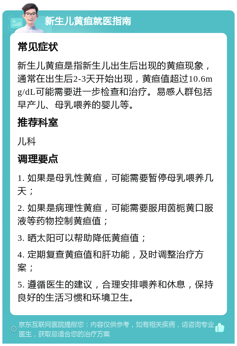 新生儿黄疸就医指南 常见症状 新生儿黄疸是指新生儿出生后出现的黄疸现象，通常在出生后2-3天开始出现，黄疸值超过10.6mg/dL可能需要进一步检查和治疗。易感人群包括早产儿、母乳喂养的婴儿等。 推荐科室 儿科 调理要点 1. 如果是母乳性黄疸，可能需要暂停母乳喂养几天； 2. 如果是病理性黄疸，可能需要服用茵栀黄口服液等药物控制黄疸值； 3. 晒太阳可以帮助降低黄疸值； 4. 定期复查黄疸值和肝功能，及时调整治疗方案； 5. 遵循医生的建议，合理安排喂养和休息，保持良好的生活习惯和环境卫生。