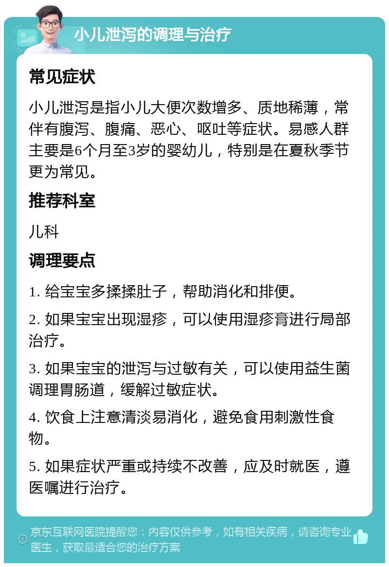 小儿泄泻的调理与治疗 常见症状 小儿泄泻是指小儿大便次数增多、质地稀薄，常伴有腹泻、腹痛、恶心、呕吐等症状。易感人群主要是6个月至3岁的婴幼儿，特别是在夏秋季节更为常见。 推荐科室 儿科 调理要点 1. 给宝宝多揉揉肚子，帮助消化和排便。 2. 如果宝宝出现湿疹，可以使用湿疹膏进行局部治疗。 3. 如果宝宝的泄泻与过敏有关，可以使用益生菌调理胃肠道，缓解过敏症状。 4. 饮食上注意清淡易消化，避免食用刺激性食物。 5. 如果症状严重或持续不改善，应及时就医，遵医嘱进行治疗。