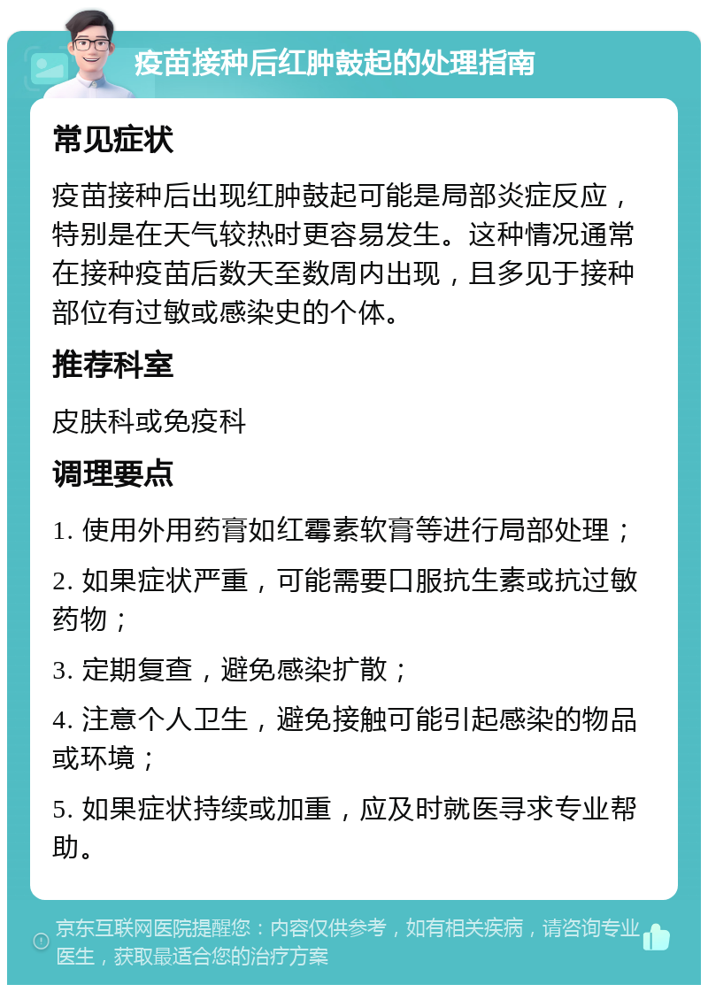 疫苗接种后红肿鼓起的处理指南 常见症状 疫苗接种后出现红肿鼓起可能是局部炎症反应，特别是在天气较热时更容易发生。这种情况通常在接种疫苗后数天至数周内出现，且多见于接种部位有过敏或感染史的个体。 推荐科室 皮肤科或免疫科 调理要点 1. 使用外用药膏如红霉素软膏等进行局部处理； 2. 如果症状严重，可能需要口服抗生素或抗过敏药物； 3. 定期复查，避免感染扩散； 4. 注意个人卫生，避免接触可能引起感染的物品或环境； 5. 如果症状持续或加重，应及时就医寻求专业帮助。