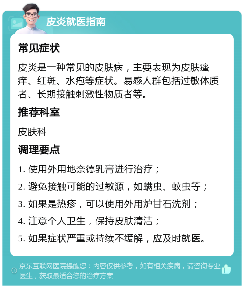 皮炎就医指南 常见症状 皮炎是一种常见的皮肤病，主要表现为皮肤瘙痒、红斑、水疱等症状。易感人群包括过敏体质者、长期接触刺激性物质者等。 推荐科室 皮肤科 调理要点 1. 使用外用地奈德乳膏进行治疗； 2. 避免接触可能的过敏源，如螨虫、蚊虫等； 3. 如果是热疹，可以使用外用炉甘石洗剂； 4. 注意个人卫生，保持皮肤清洁； 5. 如果症状严重或持续不缓解，应及时就医。