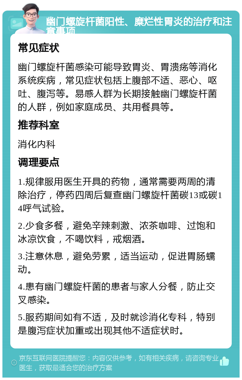 幽门螺旋杆菌阳性、糜烂性胃炎的治疗和注意事项 常见症状 幽门螺旋杆菌感染可能导致胃炎、胃溃疡等消化系统疾病，常见症状包括上腹部不适、恶心、呕吐、腹泻等。易感人群为长期接触幽门螺旋杆菌的人群，例如家庭成员、共用餐具等。 推荐科室 消化内科 调理要点 1.规律服用医生开具的药物，通常需要两周的清除治疗，停药四周后复查幽门螺旋杆菌碳13或碳14呼气试验。 2.少食多餐，避免辛辣刺激、浓茶咖啡、过饱和冰凉饮食，不喝饮料，戒烟酒。 3.注意休息，避免劳累，适当运动，促进胃肠蠕动。 4.患有幽门螺旋杆菌的患者与家人分餐，防止交叉感染。 5.服药期间如有不适，及时就诊消化专科，特别是腹泻症状加重或出现其他不适症状时。