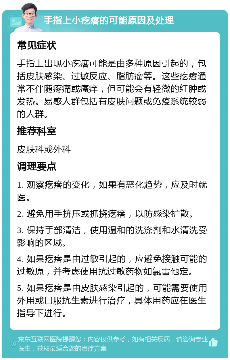 手指上小疙瘩的可能原因及处理 常见症状 手指上出现小疙瘩可能是由多种原因引起的，包括皮肤感染、过敏反应、脂肪瘤等。这些疙瘩通常不伴随疼痛或瘙痒，但可能会有轻微的红肿或发热。易感人群包括有皮肤问题或免疫系统较弱的人群。 推荐科室 皮肤科或外科 调理要点 1. 观察疙瘩的变化，如果有恶化趋势，应及时就医。 2. 避免用手挤压或抓挠疙瘩，以防感染扩散。 3. 保持手部清洁，使用温和的洗涤剂和水清洗受影响的区域。 4. 如果疙瘩是由过敏引起的，应避免接触可能的过敏原，并考虑使用抗过敏药物如氯雷他定。 5. 如果疙瘩是由皮肤感染引起的，可能需要使用外用或口服抗生素进行治疗，具体用药应在医生指导下进行。