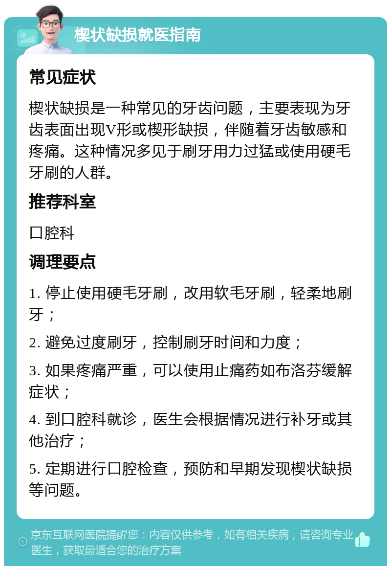 楔状缺损就医指南 常见症状 楔状缺损是一种常见的牙齿问题，主要表现为牙齿表面出现V形或楔形缺损，伴随着牙齿敏感和疼痛。这种情况多见于刷牙用力过猛或使用硬毛牙刷的人群。 推荐科室 口腔科 调理要点 1. 停止使用硬毛牙刷，改用软毛牙刷，轻柔地刷牙； 2. 避免过度刷牙，控制刷牙时间和力度； 3. 如果疼痛严重，可以使用止痛药如布洛芬缓解症状； 4. 到口腔科就诊，医生会根据情况进行补牙或其他治疗； 5. 定期进行口腔检查，预防和早期发现楔状缺损等问题。