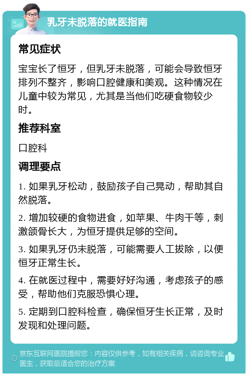 乳牙未脱落的就医指南 常见症状 宝宝长了恒牙，但乳牙未脱落，可能会导致恒牙排列不整齐，影响口腔健康和美观。这种情况在儿童中较为常见，尤其是当他们吃硬食物较少时。 推荐科室 口腔科 调理要点 1. 如果乳牙松动，鼓励孩子自己晃动，帮助其自然脱落。 2. 增加较硬的食物进食，如苹果、牛肉干等，刺激颌骨长大，为恒牙提供足够的空间。 3. 如果乳牙仍未脱落，可能需要人工拔除，以便恒牙正常生长。 4. 在就医过程中，需要好好沟通，考虑孩子的感受，帮助他们克服恐惧心理。 5. 定期到口腔科检查，确保恒牙生长正常，及时发现和处理问题。