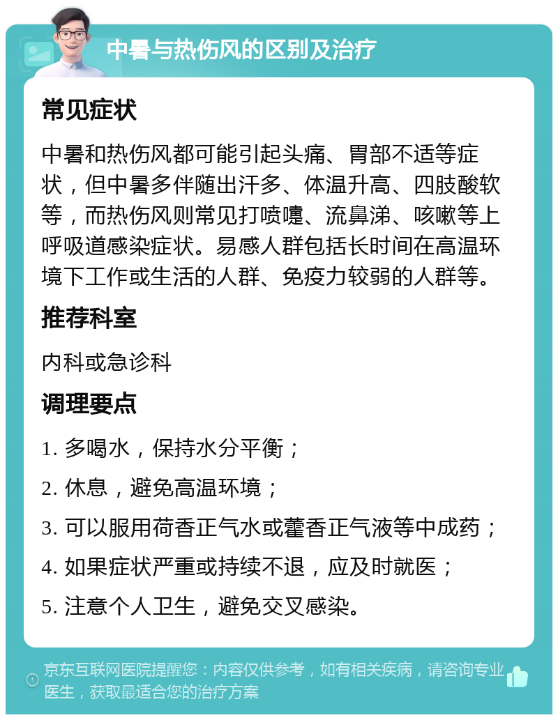 中暑与热伤风的区别及治疗 常见症状 中暑和热伤风都可能引起头痛、胃部不适等症状，但中暑多伴随出汗多、体温升高、四肢酸软等，而热伤风则常见打喷嚏、流鼻涕、咳嗽等上呼吸道感染症状。易感人群包括长时间在高温环境下工作或生活的人群、免疫力较弱的人群等。 推荐科室 内科或急诊科 调理要点 1. 多喝水，保持水分平衡； 2. 休息，避免高温环境； 3. 可以服用荷香正气水或藿香正气液等中成药； 4. 如果症状严重或持续不退，应及时就医； 5. 注意个人卫生，避免交叉感染。