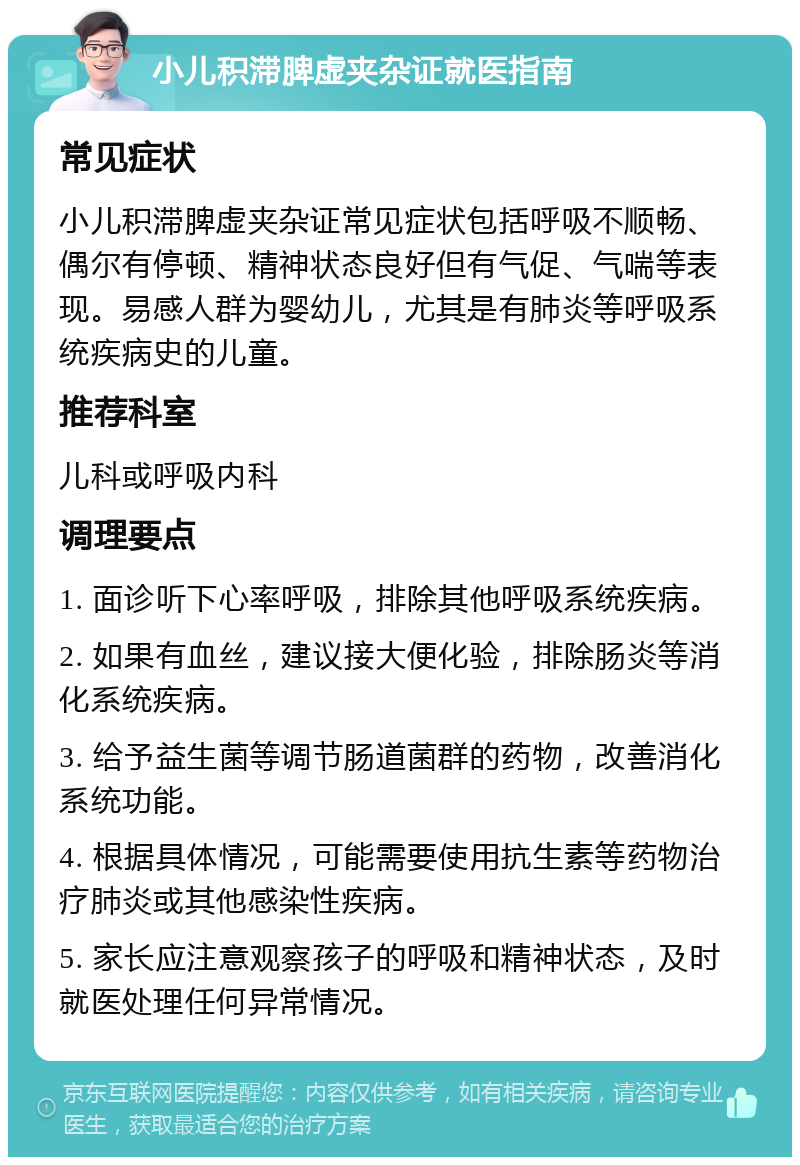 小儿积滞脾虚夹杂证就医指南 常见症状 小儿积滞脾虚夹杂证常见症状包括呼吸不顺畅、偶尔有停顿、精神状态良好但有气促、气喘等表现。易感人群为婴幼儿，尤其是有肺炎等呼吸系统疾病史的儿童。 推荐科室 儿科或呼吸内科 调理要点 1. 面诊听下心率呼吸，排除其他呼吸系统疾病。 2. 如果有血丝，建议接大便化验，排除肠炎等消化系统疾病。 3. 给予益生菌等调节肠道菌群的药物，改善消化系统功能。 4. 根据具体情况，可能需要使用抗生素等药物治疗肺炎或其他感染性疾病。 5. 家长应注意观察孩子的呼吸和精神状态，及时就医处理任何异常情况。