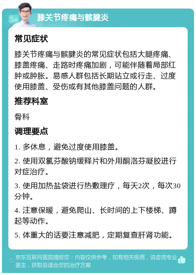 膝关节疼痛与髌腱炎 常见症状 膝关节疼痛与髌腱炎的常见症状包括大腿疼痛、膝盖疼痛、走路时疼痛加剧，可能伴随着局部红肿或肿胀。易感人群包括长期站立或行走、过度使用膝盖、受伤或有其他膝盖问题的人群。 推荐科室 骨科 调理要点 1. 多休息，避免过度使用膝盖。 2. 使用双氯芬酸钠缓释片和外用酮洛芬凝胶进行对症治疗。 3. 使用加热盐袋进行热敷理疗，每天2次，每次30分钟。 4. 注意保暖，避免爬山、长时间的上下楼梯、蹲起等动作。 5. 体重大的话要注意减肥，定期复查肝肾功能。