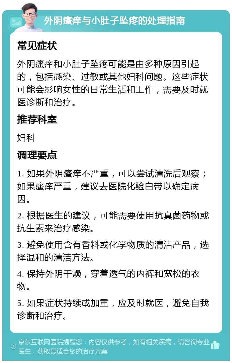 外阴瘙痒与小肚子坠疼的处理指南 常见症状 外阴瘙痒和小肚子坠疼可能是由多种原因引起的，包括感染、过敏或其他妇科问题。这些症状可能会影响女性的日常生活和工作，需要及时就医诊断和治疗。 推荐科室 妇科 调理要点 1. 如果外阴瘙痒不严重，可以尝试清洗后观察；如果瘙痒严重，建议去医院化验白带以确定病因。 2. 根据医生的建议，可能需要使用抗真菌药物或抗生素来治疗感染。 3. 避免使用含有香料或化学物质的清洁产品，选择温和的清洁方法。 4. 保持外阴干燥，穿着透气的内裤和宽松的衣物。 5. 如果症状持续或加重，应及时就医，避免自我诊断和治疗。