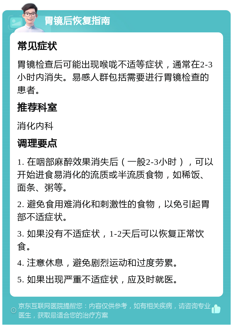 胃镜后恢复指南 常见症状 胃镜检查后可能出现喉咙不适等症状，通常在2-3小时内消失。易感人群包括需要进行胃镜检查的患者。 推荐科室 消化内科 调理要点 1. 在咽部麻醉效果消失后（一般2-3小时），可以开始进食易消化的流质或半流质食物，如稀饭、面条、粥等。 2. 避免食用难消化和刺激性的食物，以免引起胃部不适症状。 3. 如果没有不适症状，1-2天后可以恢复正常饮食。 4. 注意休息，避免剧烈运动和过度劳累。 5. 如果出现严重不适症状，应及时就医。