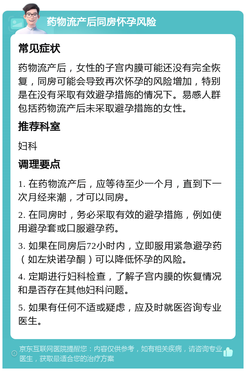 药物流产后同房怀孕风险 常见症状 药物流产后，女性的子宫内膜可能还没有完全恢复，同房可能会导致再次怀孕的风险增加，特别是在没有采取有效避孕措施的情况下。易感人群包括药物流产后未采取避孕措施的女性。 推荐科室 妇科 调理要点 1. 在药物流产后，应等待至少一个月，直到下一次月经来潮，才可以同房。 2. 在同房时，务必采取有效的避孕措施，例如使用避孕套或口服避孕药。 3. 如果在同房后72小时内，立即服用紧急避孕药（如左炔诺孕酮）可以降低怀孕的风险。 4. 定期进行妇科检查，了解子宫内膜的恢复情况和是否存在其他妇科问题。 5. 如果有任何不适或疑虑，应及时就医咨询专业医生。