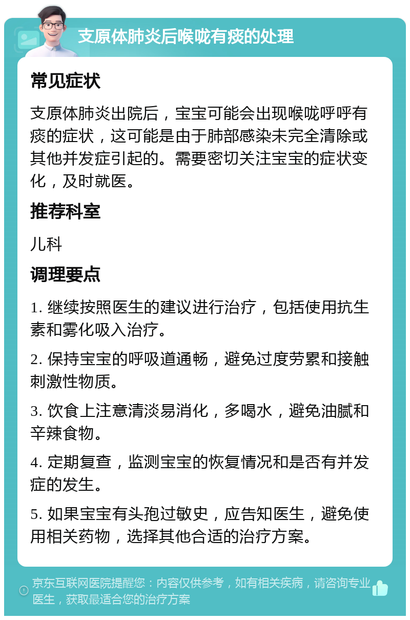 支原体肺炎后喉咙有痰的处理 常见症状 支原体肺炎出院后，宝宝可能会出现喉咙呼呼有痰的症状，这可能是由于肺部感染未完全清除或其他并发症引起的。需要密切关注宝宝的症状变化，及时就医。 推荐科室 儿科 调理要点 1. 继续按照医生的建议进行治疗，包括使用抗生素和雾化吸入治疗。 2. 保持宝宝的呼吸道通畅，避免过度劳累和接触刺激性物质。 3. 饮食上注意清淡易消化，多喝水，避免油腻和辛辣食物。 4. 定期复查，监测宝宝的恢复情况和是否有并发症的发生。 5. 如果宝宝有头孢过敏史，应告知医生，避免使用相关药物，选择其他合适的治疗方案。