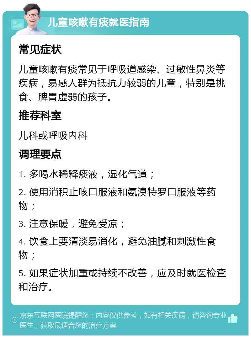 儿童咳嗽有痰就医指南 常见症状 儿童咳嗽有痰常见于呼吸道感染、过敏性鼻炎等疾病，易感人群为抵抗力较弱的儿童，特别是挑食、脾胃虚弱的孩子。 推荐科室 儿科或呼吸内科 调理要点 1. 多喝水稀释痰液，湿化气道； 2. 使用消积止咳口服液和氨溴特罗口服液等药物； 3. 注意保暖，避免受凉； 4. 饮食上要清淡易消化，避免油腻和刺激性食物； 5. 如果症状加重或持续不改善，应及时就医检查和治疗。