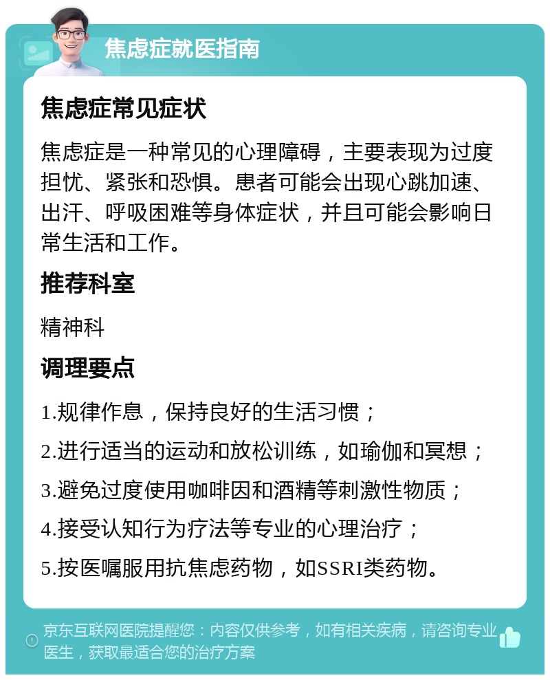 焦虑症就医指南 焦虑症常见症状 焦虑症是一种常见的心理障碍，主要表现为过度担忧、紧张和恐惧。患者可能会出现心跳加速、出汗、呼吸困难等身体症状，并且可能会影响日常生活和工作。 推荐科室 精神科 调理要点 1.规律作息，保持良好的生活习惯； 2.进行适当的运动和放松训练，如瑜伽和冥想； 3.避免过度使用咖啡因和酒精等刺激性物质； 4.接受认知行为疗法等专业的心理治疗； 5.按医嘱服用抗焦虑药物，如SSRI类药物。