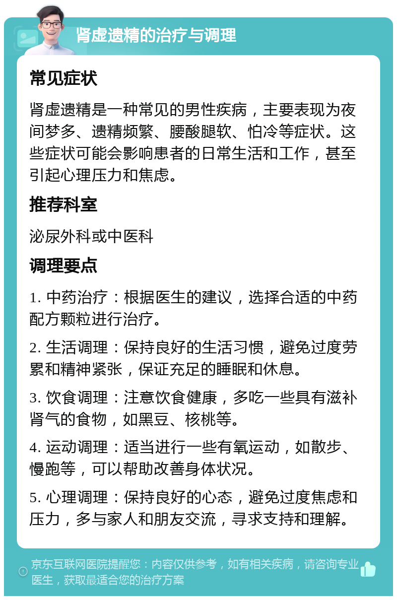 肾虚遗精的治疗与调理 常见症状 肾虚遗精是一种常见的男性疾病，主要表现为夜间梦多、遗精频繁、腰酸腿软、怕冷等症状。这些症状可能会影响患者的日常生活和工作，甚至引起心理压力和焦虑。 推荐科室 泌尿外科或中医科 调理要点 1. 中药治疗：根据医生的建议，选择合适的中药配方颗粒进行治疗。 2. 生活调理：保持良好的生活习惯，避免过度劳累和精神紧张，保证充足的睡眠和休息。 3. 饮食调理：注意饮食健康，多吃一些具有滋补肾气的食物，如黑豆、核桃等。 4. 运动调理：适当进行一些有氧运动，如散步、慢跑等，可以帮助改善身体状况。 5. 心理调理：保持良好的心态，避免过度焦虑和压力，多与家人和朋友交流，寻求支持和理解。