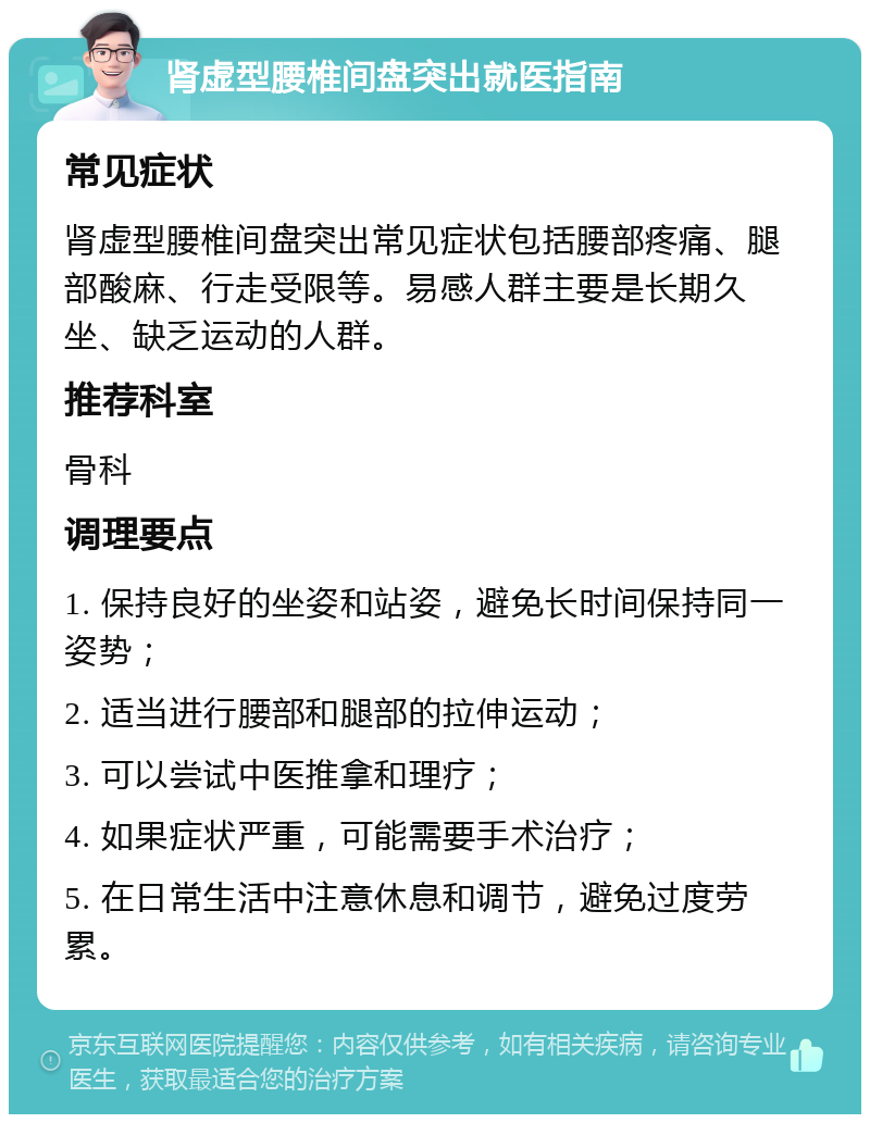 肾虚型腰椎间盘突出就医指南 常见症状 肾虚型腰椎间盘突出常见症状包括腰部疼痛、腿部酸麻、行走受限等。易感人群主要是长期久坐、缺乏运动的人群。 推荐科室 骨科 调理要点 1. 保持良好的坐姿和站姿，避免长时间保持同一姿势； 2. 适当进行腰部和腿部的拉伸运动； 3. 可以尝试中医推拿和理疗； 4. 如果症状严重，可能需要手术治疗； 5. 在日常生活中注意休息和调节，避免过度劳累。