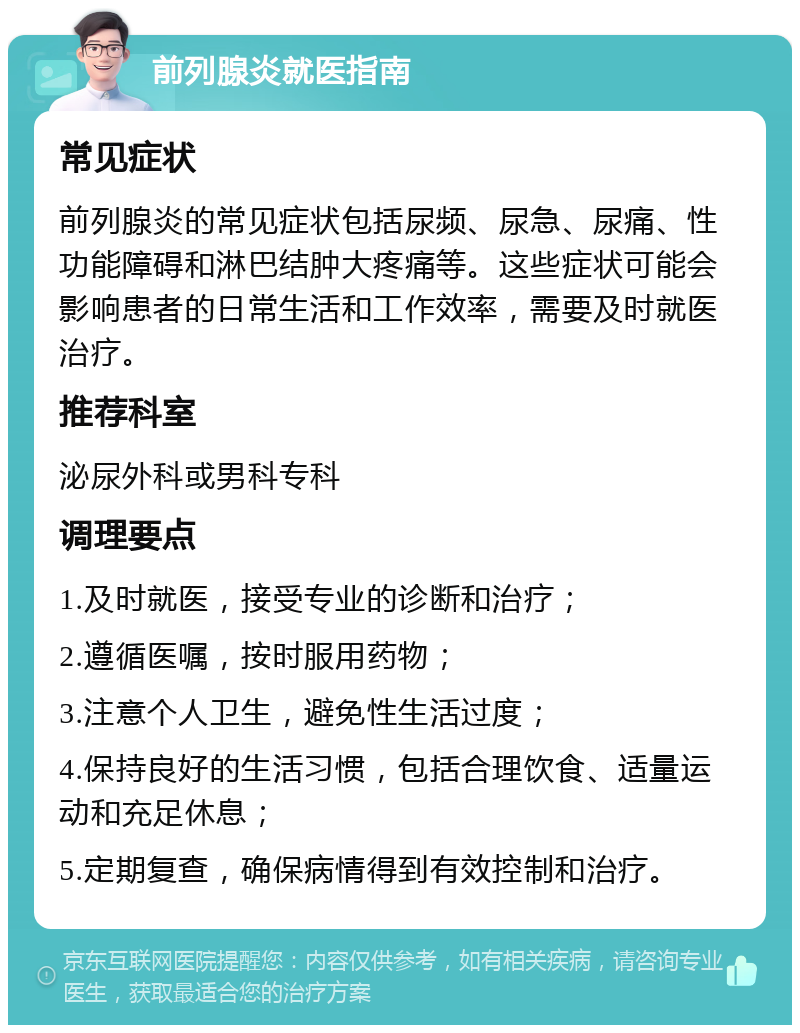 前列腺炎就医指南 常见症状 前列腺炎的常见症状包括尿频、尿急、尿痛、性功能障碍和淋巴结肿大疼痛等。这些症状可能会影响患者的日常生活和工作效率，需要及时就医治疗。 推荐科室 泌尿外科或男科专科 调理要点 1.及时就医，接受专业的诊断和治疗； 2.遵循医嘱，按时服用药物； 3.注意个人卫生，避免性生活过度； 4.保持良好的生活习惯，包括合理饮食、适量运动和充足休息； 5.定期复查，确保病情得到有效控制和治疗。