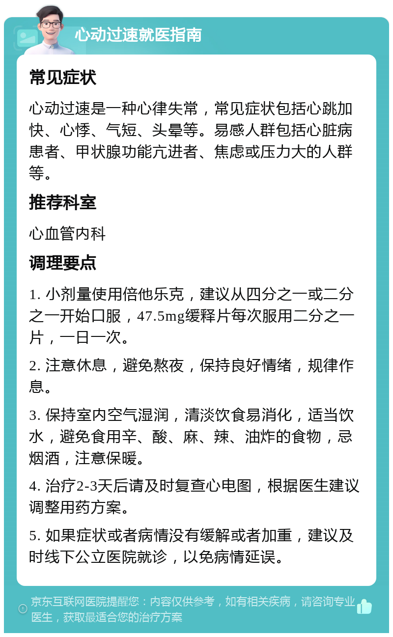 心动过速就医指南 常见症状 心动过速是一种心律失常，常见症状包括心跳加快、心悸、气短、头晕等。易感人群包括心脏病患者、甲状腺功能亢进者、焦虑或压力大的人群等。 推荐科室 心血管内科 调理要点 1. 小剂量使用倍他乐克，建议从四分之一或二分之一开始口服，47.5mg缓释片每次服用二分之一片，一日一次。 2. 注意休息，避免熬夜，保持良好情绪，规律作息。 3. 保持室内空气湿润，清淡饮食易消化，适当饮水，避免食用辛、酸、麻、辣、油炸的食物，忌烟酒，注意保暖。 4. 治疗2-3天后请及时复查心电图，根据医生建议调整用药方案。 5. 如果症状或者病情没有缓解或者加重，建议及时线下公立医院就诊，以免病情延误。