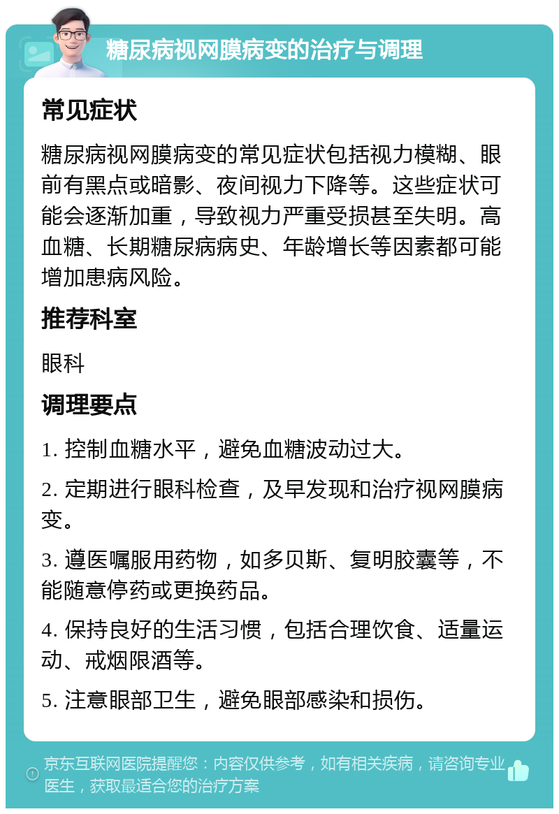 糖尿病视网膜病变的治疗与调理 常见症状 糖尿病视网膜病变的常见症状包括视力模糊、眼前有黑点或暗影、夜间视力下降等。这些症状可能会逐渐加重，导致视力严重受损甚至失明。高血糖、长期糖尿病病史、年龄增长等因素都可能增加患病风险。 推荐科室 眼科 调理要点 1. 控制血糖水平，避免血糖波动过大。 2. 定期进行眼科检查，及早发现和治疗视网膜病变。 3. 遵医嘱服用药物，如多贝斯、复明胶囊等，不能随意停药或更换药品。 4. 保持良好的生活习惯，包括合理饮食、适量运动、戒烟限酒等。 5. 注意眼部卫生，避免眼部感染和损伤。