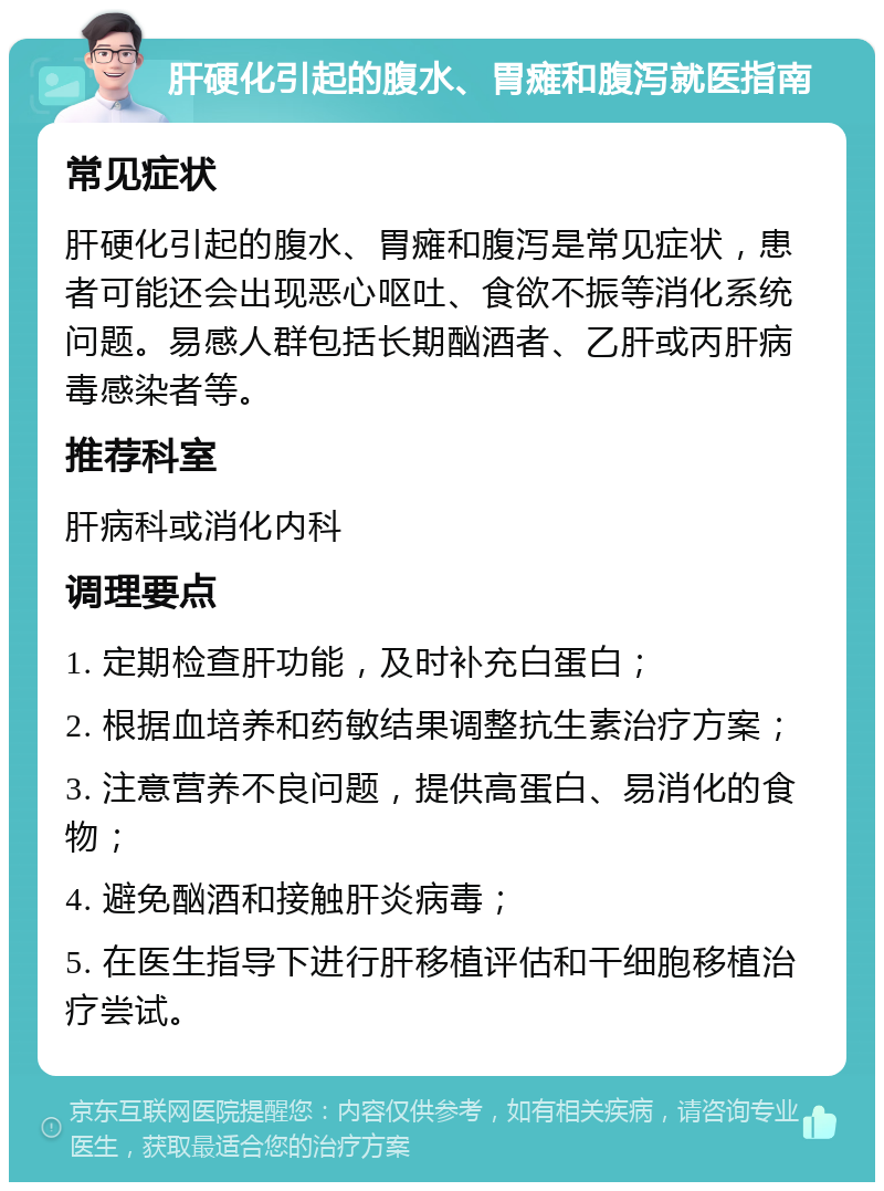 肝硬化引起的腹水、胃瘫和腹泻就医指南 常见症状 肝硬化引起的腹水、胃瘫和腹泻是常见症状，患者可能还会出现恶心呕吐、食欲不振等消化系统问题。易感人群包括长期酗酒者、乙肝或丙肝病毒感染者等。 推荐科室 肝病科或消化内科 调理要点 1. 定期检查肝功能，及时补充白蛋白； 2. 根据血培养和药敏结果调整抗生素治疗方案； 3. 注意营养不良问题，提供高蛋白、易消化的食物； 4. 避免酗酒和接触肝炎病毒； 5. 在医生指导下进行肝移植评估和干细胞移植治疗尝试。