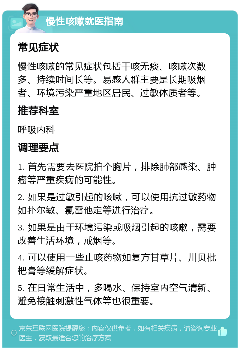 慢性咳嗽就医指南 常见症状 慢性咳嗽的常见症状包括干咳无痰、咳嗽次数多、持续时间长等。易感人群主要是长期吸烟者、环境污染严重地区居民、过敏体质者等。 推荐科室 呼吸内科 调理要点 1. 首先需要去医院拍个胸片，排除肺部感染、肿瘤等严重疾病的可能性。 2. 如果是过敏引起的咳嗽，可以使用抗过敏药物如扑尔敏、氯雷他定等进行治疗。 3. 如果是由于环境污染或吸烟引起的咳嗽，需要改善生活环境，戒烟等。 4. 可以使用一些止咳药物如复方甘草片、川贝枇杷膏等缓解症状。 5. 在日常生活中，多喝水、保持室内空气清新、避免接触刺激性气体等也很重要。