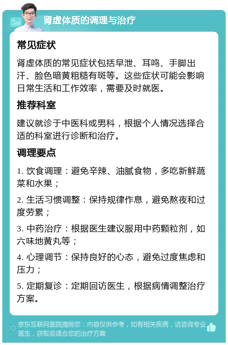 肾虚体质的调理与治疗 常见症状 肾虚体质的常见症状包括早泄、耳鸣、手脚出汗、脸色暗黄粗糙有斑等。这些症状可能会影响日常生活和工作效率，需要及时就医。 推荐科室 建议就诊于中医科或男科，根据个人情况选择合适的科室进行诊断和治疗。 调理要点 1. 饮食调理：避免辛辣、油腻食物，多吃新鲜蔬菜和水果； 2. 生活习惯调整：保持规律作息，避免熬夜和过度劳累； 3. 中药治疗：根据医生建议服用中药颗粒剂，如六味地黄丸等； 4. 心理调节：保持良好的心态，避免过度焦虑和压力； 5. 定期复诊：定期回访医生，根据病情调整治疗方案。