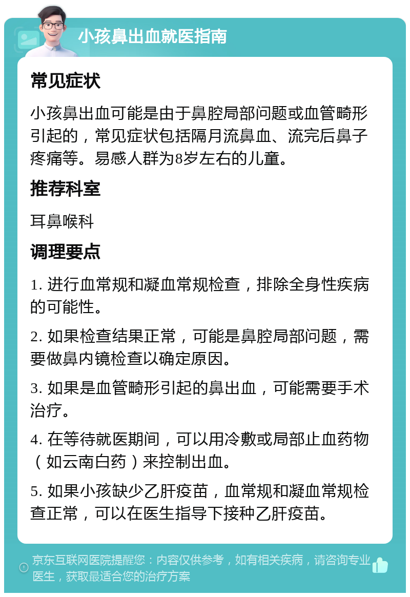 小孩鼻出血就医指南 常见症状 小孩鼻出血可能是由于鼻腔局部问题或血管畸形引起的，常见症状包括隔月流鼻血、流完后鼻子疼痛等。易感人群为8岁左右的儿童。 推荐科室 耳鼻喉科 调理要点 1. 进行血常规和凝血常规检查，排除全身性疾病的可能性。 2. 如果检查结果正常，可能是鼻腔局部问题，需要做鼻内镜检查以确定原因。 3. 如果是血管畸形引起的鼻出血，可能需要手术治疗。 4. 在等待就医期间，可以用冷敷或局部止血药物（如云南白药）来控制出血。 5. 如果小孩缺少乙肝疫苗，血常规和凝血常规检查正常，可以在医生指导下接种乙肝疫苗。