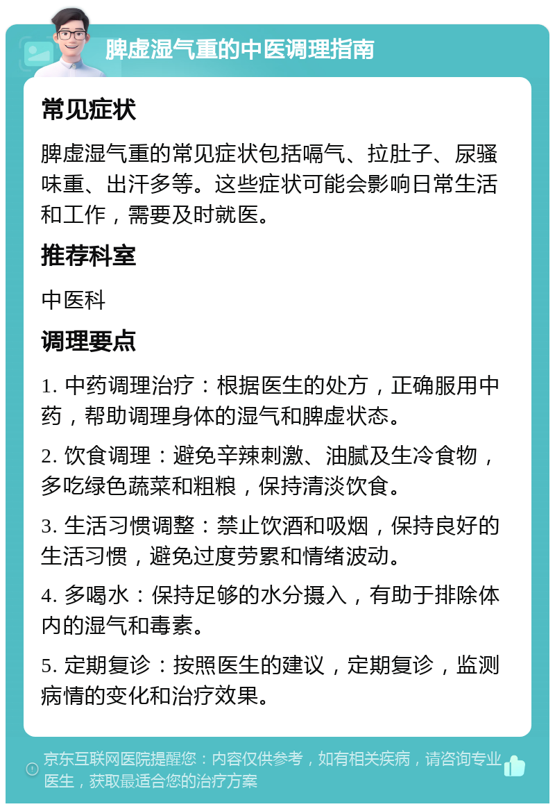 脾虚湿气重的中医调理指南 常见症状 脾虚湿气重的常见症状包括嗝气、拉肚子、尿骚味重、出汗多等。这些症状可能会影响日常生活和工作，需要及时就医。 推荐科室 中医科 调理要点 1. 中药调理治疗：根据医生的处方，正确服用中药，帮助调理身体的湿气和脾虚状态。 2. 饮食调理：避免辛辣刺激、油腻及生冷食物，多吃绿色蔬菜和粗粮，保持清淡饮食。 3. 生活习惯调整：禁止饮酒和吸烟，保持良好的生活习惯，避免过度劳累和情绪波动。 4. 多喝水：保持足够的水分摄入，有助于排除体内的湿气和毒素。 5. 定期复诊：按照医生的建议，定期复诊，监测病情的变化和治疗效果。