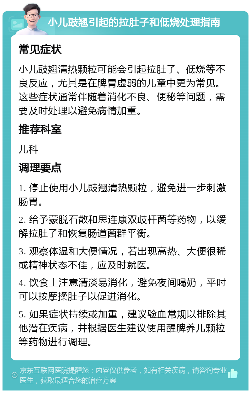 小儿豉翘引起的拉肚子和低烧处理指南 常见症状 小儿豉翘清热颗粒可能会引起拉肚子、低烧等不良反应，尤其是在脾胃虚弱的儿童中更为常见。这些症状通常伴随着消化不良、便秘等问题，需要及时处理以避免病情加重。 推荐科室 儿科 调理要点 1. 停止使用小儿豉翘清热颗粒，避免进一步刺激肠胃。 2. 给予蒙脱石散和思连康双歧杆菌等药物，以缓解拉肚子和恢复肠道菌群平衡。 3. 观察体温和大便情况，若出现高热、大便很稀或精神状态不佳，应及时就医。 4. 饮食上注意清淡易消化，避免夜间喝奶，平时可以按摩揉肚子以促进消化。 5. 如果症状持续或加重，建议验血常规以排除其他潜在疾病，并根据医生建议使用醒脾养儿颗粒等药物进行调理。