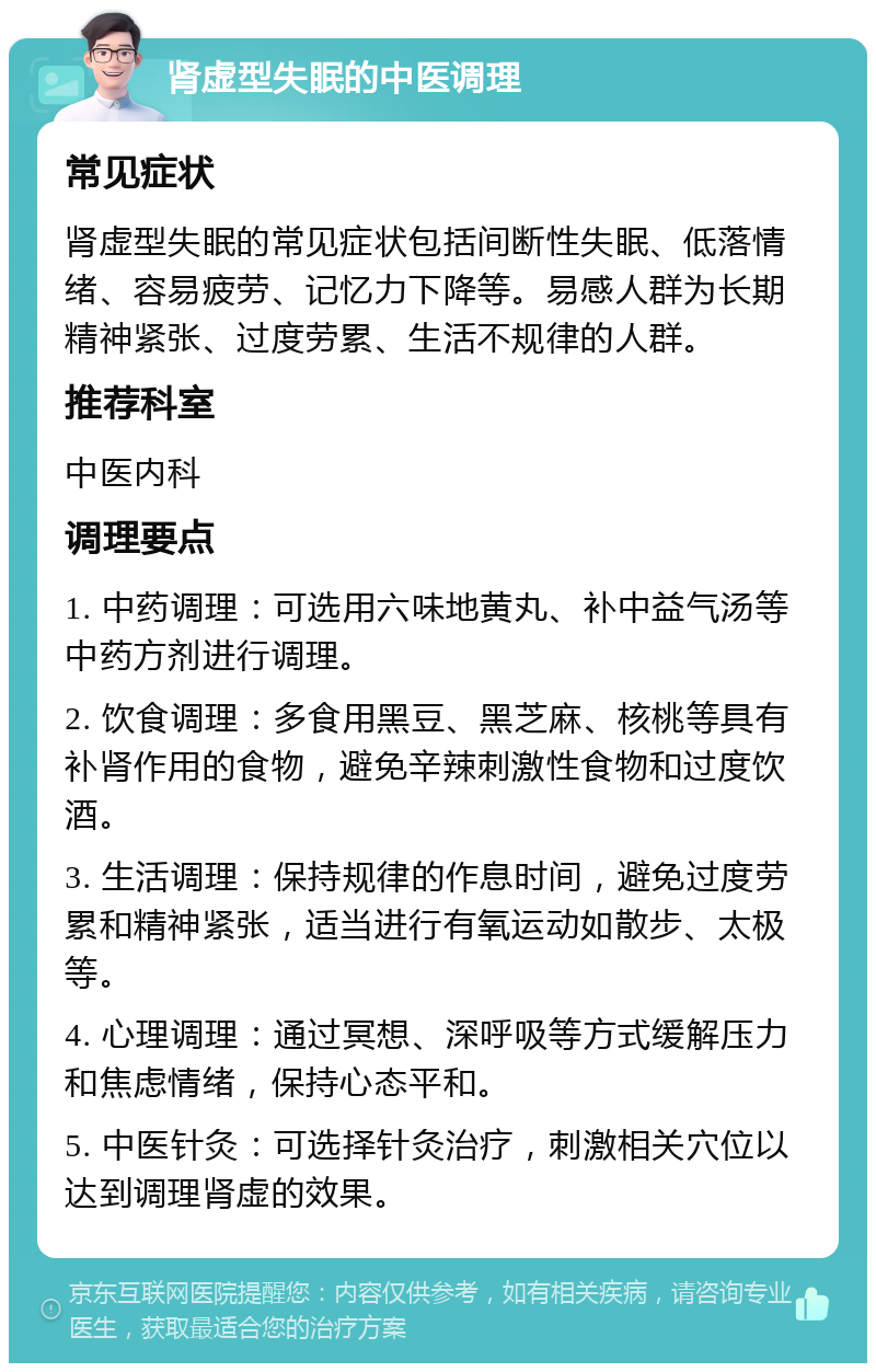 肾虚型失眠的中医调理 常见症状 肾虚型失眠的常见症状包括间断性失眠、低落情绪、容易疲劳、记忆力下降等。易感人群为长期精神紧张、过度劳累、生活不规律的人群。 推荐科室 中医内科 调理要点 1. 中药调理：可选用六味地黄丸、补中益气汤等中药方剂进行调理。 2. 饮食调理：多食用黑豆、黑芝麻、核桃等具有补肾作用的食物，避免辛辣刺激性食物和过度饮酒。 3. 生活调理：保持规律的作息时间，避免过度劳累和精神紧张，适当进行有氧运动如散步、太极等。 4. 心理调理：通过冥想、深呼吸等方式缓解压力和焦虑情绪，保持心态平和。 5. 中医针灸：可选择针灸治疗，刺激相关穴位以达到调理肾虚的效果。