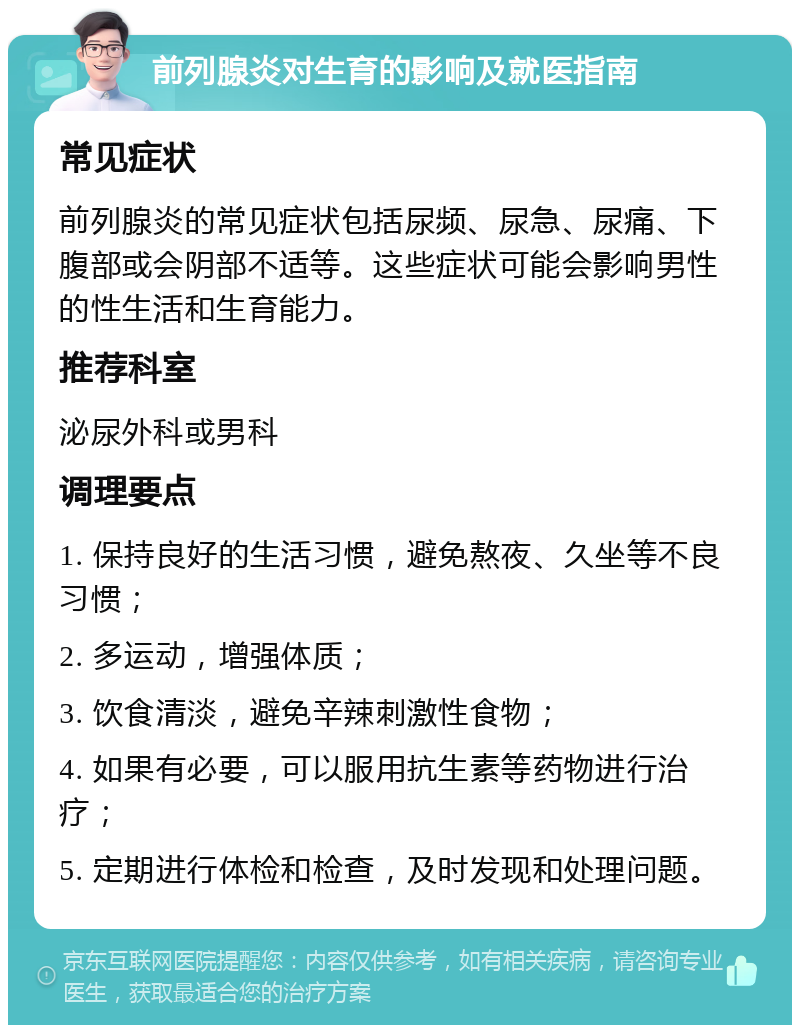 前列腺炎对生育的影响及就医指南 常见症状 前列腺炎的常见症状包括尿频、尿急、尿痛、下腹部或会阴部不适等。这些症状可能会影响男性的性生活和生育能力。 推荐科室 泌尿外科或男科 调理要点 1. 保持良好的生活习惯，避免熬夜、久坐等不良习惯； 2. 多运动，增强体质； 3. 饮食清淡，避免辛辣刺激性食物； 4. 如果有必要，可以服用抗生素等药物进行治疗； 5. 定期进行体检和检查，及时发现和处理问题。