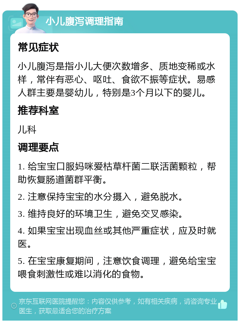 小儿腹泻调理指南 常见症状 小儿腹泻是指小儿大便次数增多、质地变稀或水样，常伴有恶心、呕吐、食欲不振等症状。易感人群主要是婴幼儿，特别是3个月以下的婴儿。 推荐科室 儿科 调理要点 1. 给宝宝口服妈咪爱枯草杆菌二联活菌颗粒，帮助恢复肠道菌群平衡。 2. 注意保持宝宝的水分摄入，避免脱水。 3. 维持良好的环境卫生，避免交叉感染。 4. 如果宝宝出现血丝或其他严重症状，应及时就医。 5. 在宝宝康复期间，注意饮食调理，避免给宝宝喂食刺激性或难以消化的食物。