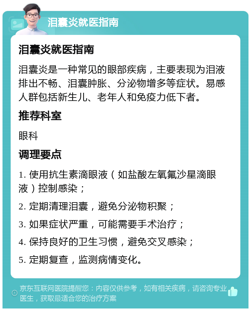 泪囊炎就医指南 泪囊炎就医指南 泪囊炎是一种常见的眼部疾病，主要表现为泪液排出不畅、泪囊肿胀、分泌物增多等症状。易感人群包括新生儿、老年人和免疫力低下者。 推荐科室 眼科 调理要点 1. 使用抗生素滴眼液（如盐酸左氧氟沙星滴眼液）控制感染； 2. 定期清理泪囊，避免分泌物积聚； 3. 如果症状严重，可能需要手术治疗； 4. 保持良好的卫生习惯，避免交叉感染； 5. 定期复查，监测病情变化。