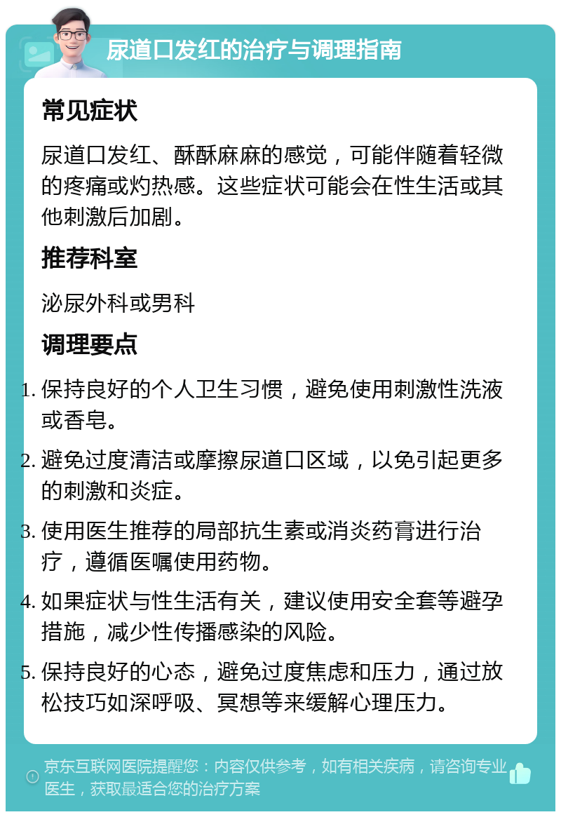 尿道口发红的治疗与调理指南 常见症状 尿道口发红、酥酥麻麻的感觉，可能伴随着轻微的疼痛或灼热感。这些症状可能会在性生活或其他刺激后加剧。 推荐科室 泌尿外科或男科 调理要点 保持良好的个人卫生习惯，避免使用刺激性洗液或香皂。 避免过度清洁或摩擦尿道口区域，以免引起更多的刺激和炎症。 使用医生推荐的局部抗生素或消炎药膏进行治疗，遵循医嘱使用药物。 如果症状与性生活有关，建议使用安全套等避孕措施，减少性传播感染的风险。 保持良好的心态，避免过度焦虑和压力，通过放松技巧如深呼吸、冥想等来缓解心理压力。