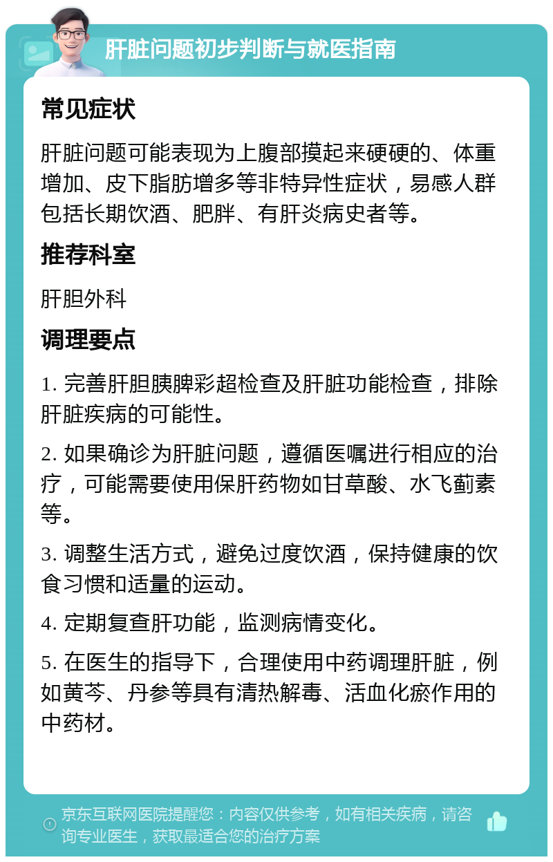 肝脏问题初步判断与就医指南 常见症状 肝脏问题可能表现为上腹部摸起来硬硬的、体重增加、皮下脂肪增多等非特异性症状，易感人群包括长期饮酒、肥胖、有肝炎病史者等。 推荐科室 肝胆外科 调理要点 1. 完善肝胆胰脾彩超检查及肝脏功能检查，排除肝脏疾病的可能性。 2. 如果确诊为肝脏问题，遵循医嘱进行相应的治疗，可能需要使用保肝药物如甘草酸、水飞蓟素等。 3. 调整生活方式，避免过度饮酒，保持健康的饮食习惯和适量的运动。 4. 定期复查肝功能，监测病情变化。 5. 在医生的指导下，合理使用中药调理肝脏，例如黄芩、丹参等具有清热解毒、活血化瘀作用的中药材。