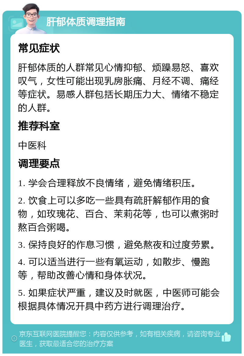 肝郁体质调理指南 常见症状 肝郁体质的人群常见心情抑郁、烦躁易怒、喜欢叹气，女性可能出现乳房胀痛、月经不调、痛经等症状。易感人群包括长期压力大、情绪不稳定的人群。 推荐科室 中医科 调理要点 1. 学会合理释放不良情绪，避免情绪积压。 2. 饮食上可以多吃一些具有疏肝解郁作用的食物，如玫瑰花、百合、茉莉花等，也可以煮粥时熬百合粥喝。 3. 保持良好的作息习惯，避免熬夜和过度劳累。 4. 可以适当进行一些有氧运动，如散步、慢跑等，帮助改善心情和身体状况。 5. 如果症状严重，建议及时就医，中医师可能会根据具体情况开具中药方进行调理治疗。