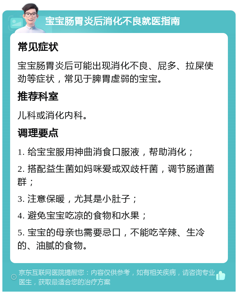 宝宝肠胃炎后消化不良就医指南 常见症状 宝宝肠胃炎后可能出现消化不良、屁多、拉屎使劲等症状，常见于脾胃虚弱的宝宝。 推荐科室 儿科或消化内科。 调理要点 1. 给宝宝服用神曲消食口服液，帮助消化； 2. 搭配益生菌如妈咪爱或双歧杆菌，调节肠道菌群； 3. 注意保暖，尤其是小肚子； 4. 避免宝宝吃凉的食物和水果； 5. 宝宝的母亲也需要忌口，不能吃辛辣、生冷的、油腻的食物。