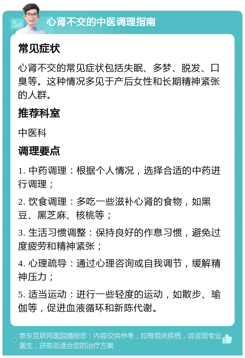 心肾不交的中医调理指南 常见症状 心肾不交的常见症状包括失眠、多梦、脱发、口臭等。这种情况多见于产后女性和长期精神紧张的人群。 推荐科室 中医科 调理要点 1. 中药调理：根据个人情况，选择合适的中药进行调理； 2. 饮食调理：多吃一些滋补心肾的食物，如黑豆、黑芝麻、核桃等； 3. 生活习惯调整：保持良好的作息习惯，避免过度疲劳和精神紧张； 4. 心理疏导：通过心理咨询或自我调节，缓解精神压力； 5. 适当运动：进行一些轻度的运动，如散步、瑜伽等，促进血液循环和新陈代谢。