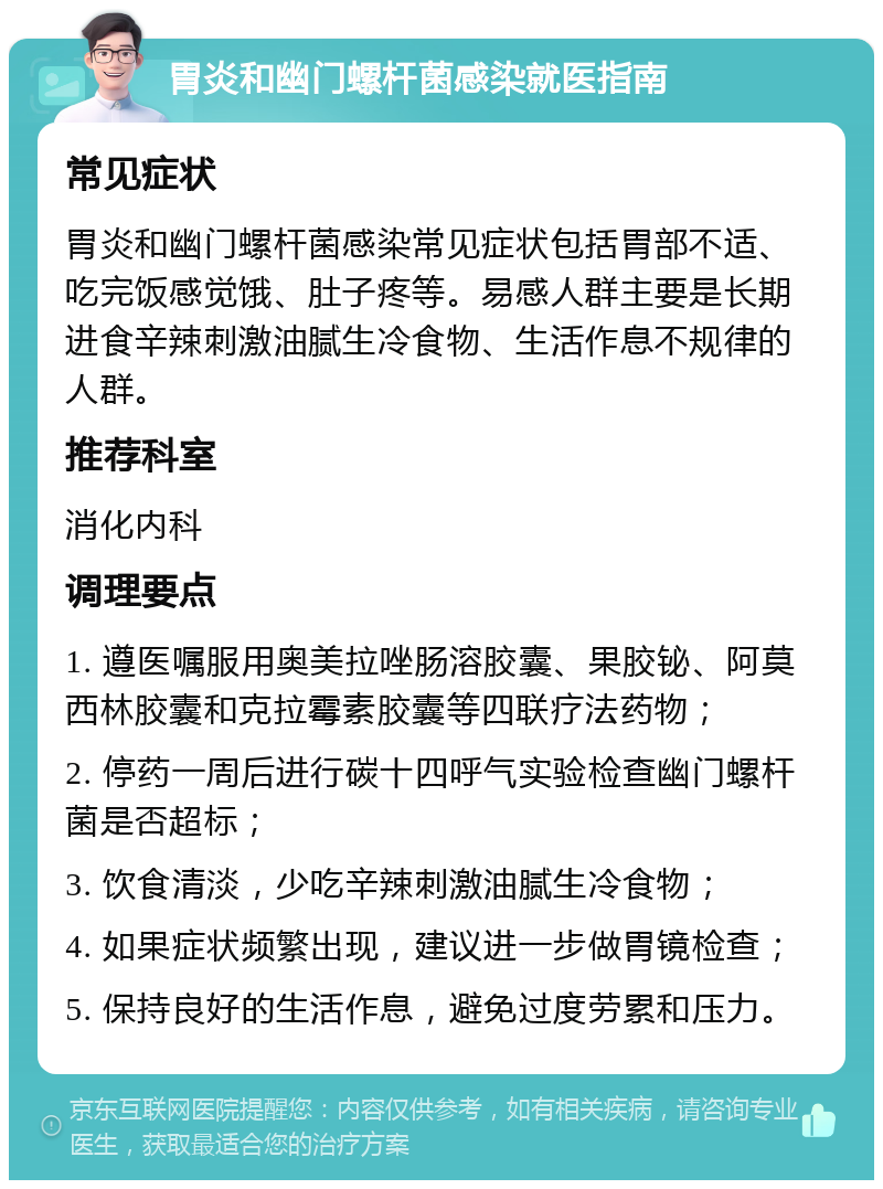 胃炎和幽门螺杆菌感染就医指南 常见症状 胃炎和幽门螺杆菌感染常见症状包括胃部不适、吃完饭感觉饿、肚子疼等。易感人群主要是长期进食辛辣刺激油腻生冷食物、生活作息不规律的人群。 推荐科室 消化内科 调理要点 1. 遵医嘱服用奥美拉唑肠溶胶囊、果胶铋、阿莫西林胶囊和克拉霉素胶囊等四联疗法药物； 2. 停药一周后进行碳十四呼气实验检查幽门螺杆菌是否超标； 3. 饮食清淡，少吃辛辣刺激油腻生冷食物； 4. 如果症状频繁出现，建议进一步做胃镜检查； 5. 保持良好的生活作息，避免过度劳累和压力。