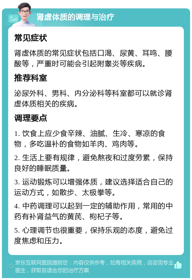 肾虚体质的调理与治疗 常见症状 肾虚体质的常见症状包括口渴、尿黄、耳鸣、腰酸等，严重时可能会引起附睾炎等疾病。 推荐科室 泌尿外科、男科、内分泌科等科室都可以就诊肾虚体质相关的疾病。 调理要点 1. 饮食上应少食辛辣、油腻、生冷、寒凉的食物，多吃温补的食物如羊肉、鸡肉等。 2. 生活上要有规律，避免熬夜和过度劳累，保持良好的睡眠质量。 3. 运动锻炼可以增强体质，建议选择适合自己的运动方式，如散步、太极拳等。 4. 中药调理可以起到一定的辅助作用，常用的中药有补肾益气的黄芪、枸杞子等。 5. 心理调节也很重要，保持乐观的态度，避免过度焦虑和压力。