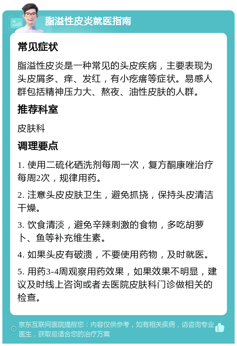 脂溢性皮炎就医指南 常见症状 脂溢性皮炎是一种常见的头皮疾病，主要表现为头皮屑多、痒、发红，有小疙瘩等症状。易感人群包括精神压力大、熬夜、油性皮肤的人群。 推荐科室 皮肤科 调理要点 1. 使用二硫化硒洗剂每周一次，复方酮康唑治疗每周2次，规律用药。 2. 注意头皮皮肤卫生，避免抓挠，保持头皮清洁干燥。 3. 饮食清淡，避免辛辣刺激的食物，多吃胡萝卜、鱼等补充维生素。 4. 如果头皮有破溃，不要使用药物，及时就医。 5. 用药3-4周观察用药效果，如果效果不明显，建议及时线上咨询或者去医院皮肤科门诊做相关的检查。